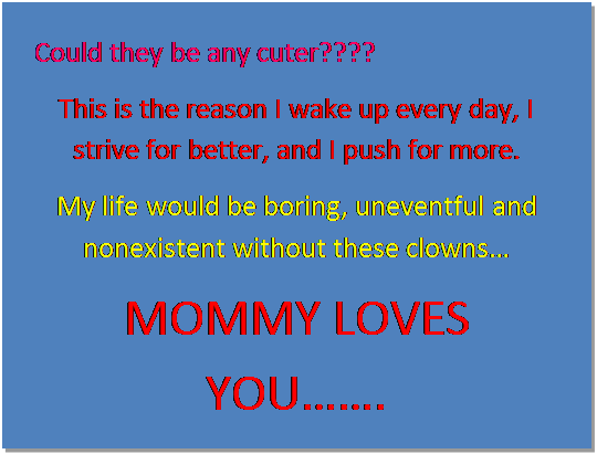 Text Box: Could they be any cuter????
This is the reason I wake up every day, I strive for better, and I push for more.
My life would be boring, uneventful and nonexistent without these clowns
MOMMY LOVES YOU.
